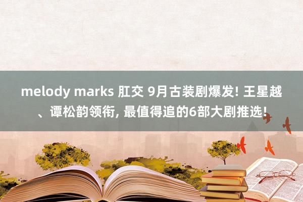 melody marks 肛交 9月古装剧爆发! 王星越、谭松韵领衔， 最值得追的6部大剧推选!