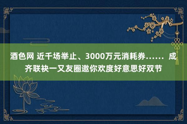 酒色网 近千场举止、3000万元消耗券……  成齐联袂一又友圈邀你欢度好意思好双节