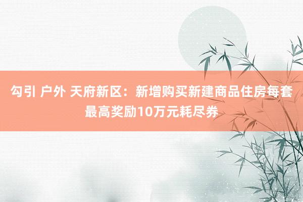 勾引 户外 天府新区：新增购买新建商品住房每套最高奖励10万元耗尽券