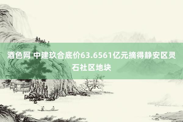 酒色网 中建玖合底价63.6561亿元摘得静安区灵石社区地块