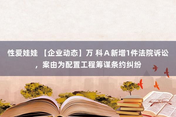 性爱娃娃 【企业动态】万 科Ａ新增1件法院诉讼，案由为配置工程筹谋条约纠纷