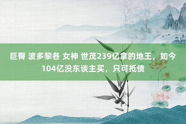 巨臀 波多黎各 女神 世茂239亿拿的地王，如今104亿没东谈主买，只可抵债