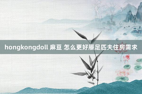 hongkongdoll 麻豆 怎么更好餍足匹夫住房需求