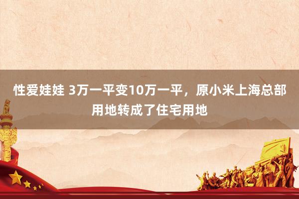 性爱娃娃 3万一平变10万一平，原小米上海总部用地转成了住宅用地