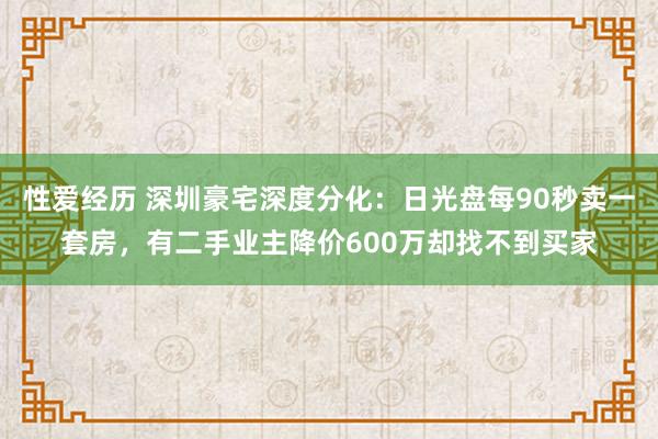 性爱经历 深圳豪宅深度分化：日光盘每90秒卖一套房，有二手业主降价600万却找不到买家