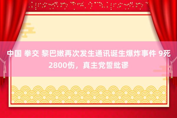 中国 拳交 黎巴嫩再次发生通讯诞生爆炸事件 9死2800伤，真主党誓纰谬