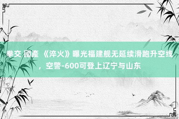 拳交 國產 《淬火》曝光福建舰无延续滑跑升空线，空警-600可登上辽宁与山东