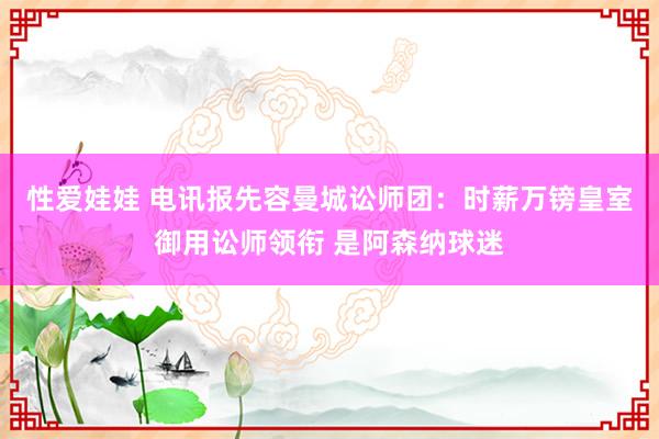 性爱娃娃 电讯报先容曼城讼师团：时薪万镑皇室御用讼师领衔 是阿森纳球迷