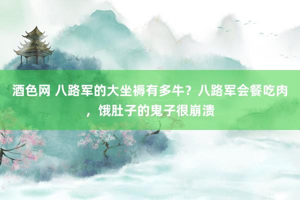 酒色网 八路军的大坐褥有多牛？八路军会餐吃肉，饿肚子的鬼子很崩溃