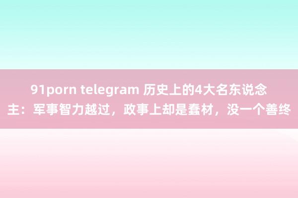 91porn telegram 历史上的4大名东说念主：军事智力越过，政事上却是蠢材，没一个善终