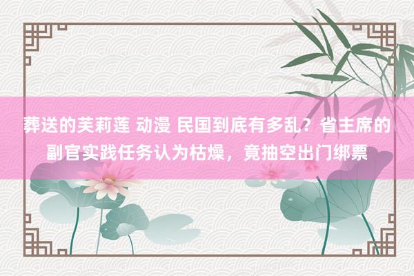 葬送的芙莉莲 动漫 民国到底有多乱？省主席的副官实践任务认为枯燥，竟抽空出门绑票