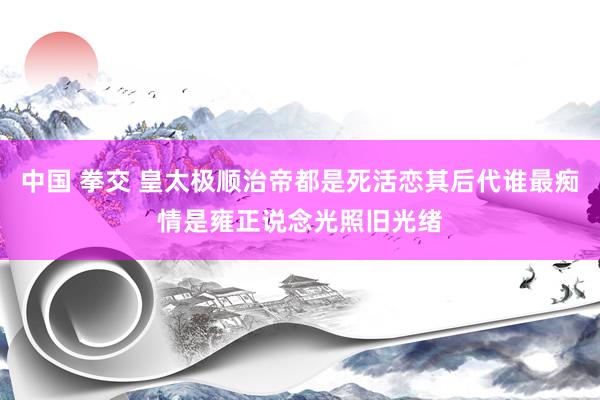 中国 拳交 皇太极顺治帝都是死活恋其后代谁最痴情是雍正说念光照旧光绪