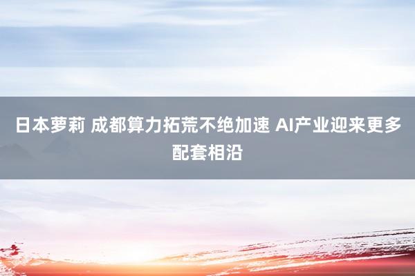 日本萝莉 成都算力拓荒不绝加速 AI产业迎来更多配套相沿