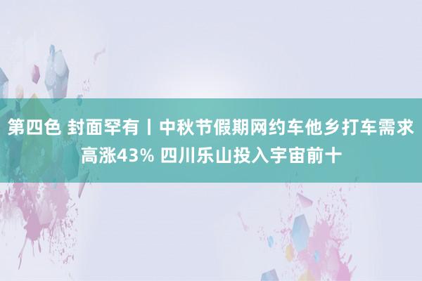 第四色 封面罕有丨中秋节假期网约车他乡打车需求高涨43% 四川乐山投入宇宙前十