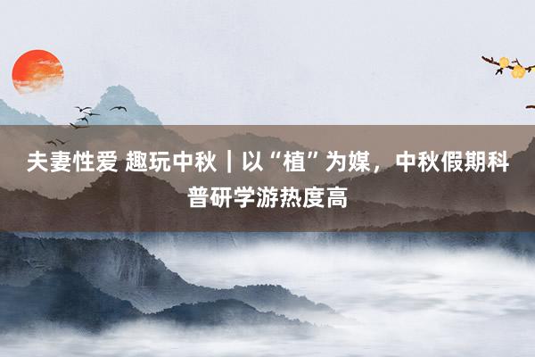 夫妻性爱 趣玩中秋｜以“植”为媒，中秋假期科普研学游热度高