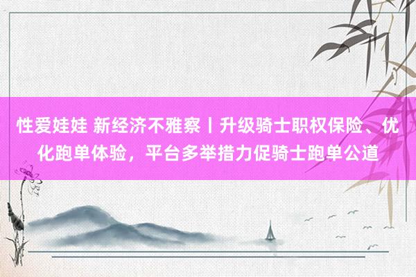 性爱娃娃 新经济不雅察丨升级骑士职权保险、优化跑单体验，平台多举措力促骑士跑单公道