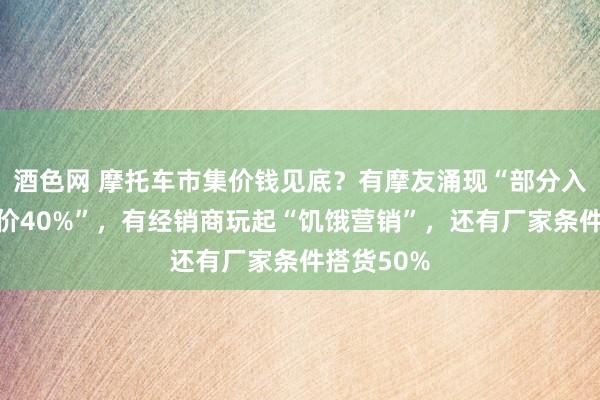 酒色网 摩托车市集价钱见底？有摩友涌现“部分入口车已降价40%”，有经销商玩起“饥饿营销”，还有厂家条件搭货50%