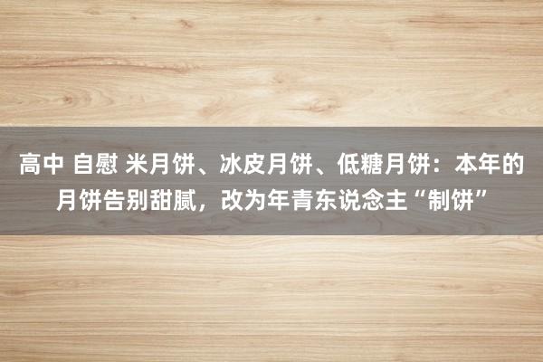 高中 自慰 米月饼、冰皮月饼、低糖月饼：本年的月饼告别甜腻，改为年青东说念主“制饼”