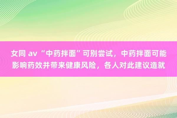 女同 av “中药拌面”可别尝试，中药拌面可能影响药效并带来健康风险，各人对此建议造就