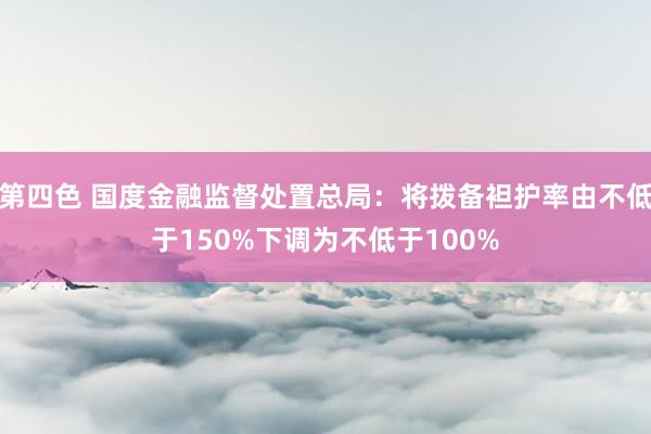 第四色 国度金融监督处置总局：将拨备袒护率由不低于150%下调为不低于100%