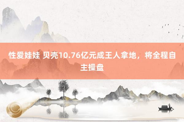 性爱娃娃 贝壳10.76亿元成王人拿地，将全程自主操盘