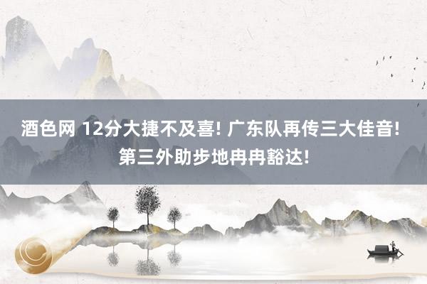 酒色网 12分大捷不及喜! 广东队再传三大佳音! 第三外助步地冉冉豁达!