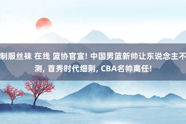 制服丝袜 在线 篮协官宣! 中国男篮新帅让东说念主不测， 首秀时代细则， CBA名帅离任!