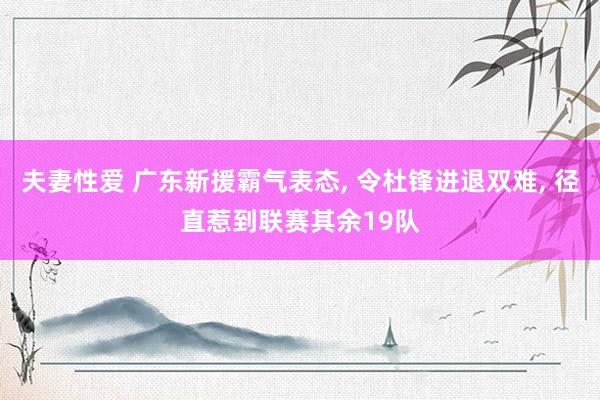 夫妻性爱 广东新援霸气表态， 令杜锋进退双难， 径直惹到联赛其余19队