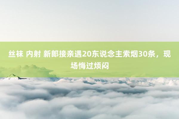 丝袜 内射 新郎接亲遇20东说念主索烟30条，现场悔过烦闷