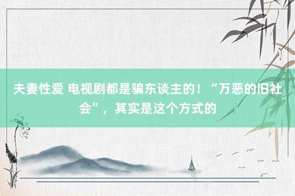 夫妻性爱 电视剧都是骗东谈主的！“万恶的旧社会”，其实是这个方式的