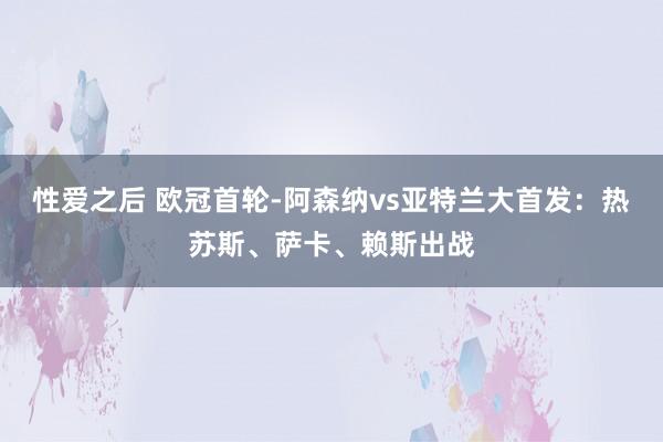 性爱之后 欧冠首轮-阿森纳vs亚特兰大首发：热苏斯、萨卡、赖斯出战