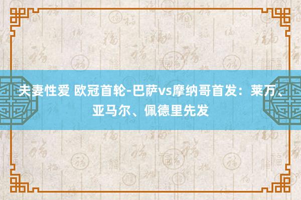 夫妻性爱 欧冠首轮-巴萨vs摩纳哥首发：莱万、亚马尔、佩德里先发