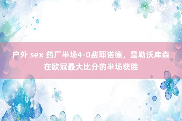 户外 sex 药厂半场4-0费耶诺德，是勒沃库森在欧冠最大比分的半场获胜