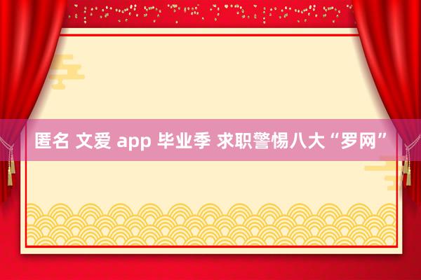 匿名 文爱 app 毕业季 求职警惕八大“罗网”