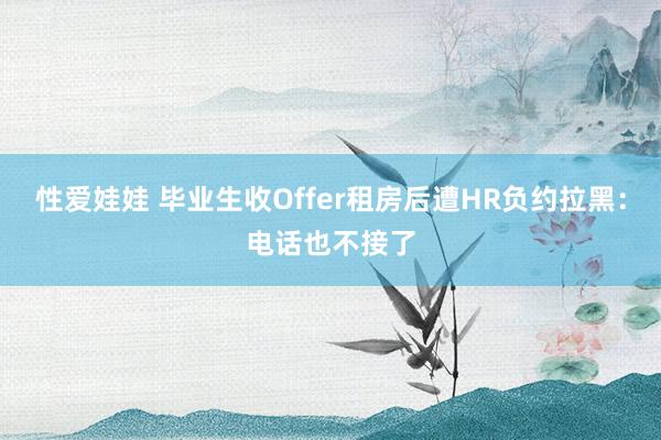 性爱娃娃 毕业生收Offer租房后遭HR负约拉黑：电话也不接了