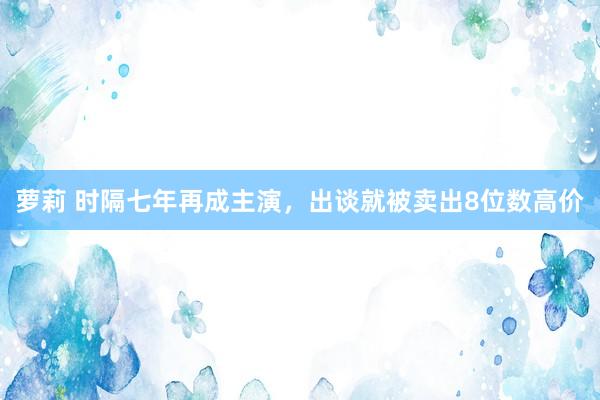 萝莉 时隔七年再成主演，出谈就被卖出8位数高价