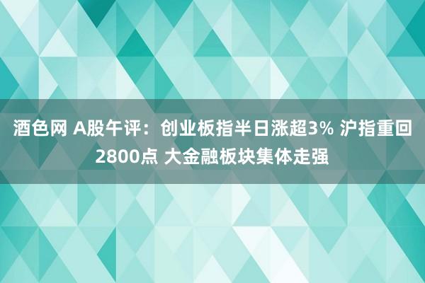 酒色网 A股午评：创业板指半日涨超3% 沪指重回2800点 大金融板块集体走强