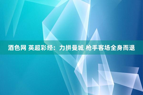 酒色网 英超彩经：力拼曼城 枪手客场全身而退