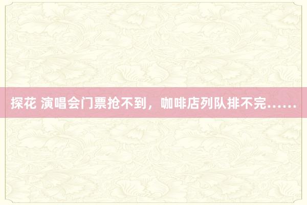 探花 演唱会门票抢不到，咖啡店列队排不完……