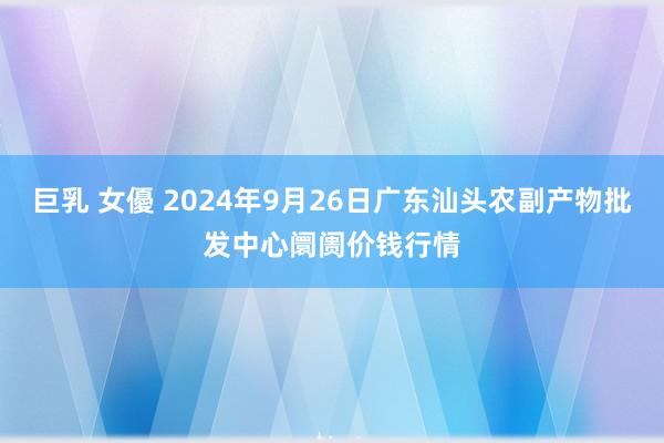 巨乳 女優 2024年9月26日广东汕头农副产物批发中心阛阓价钱行情