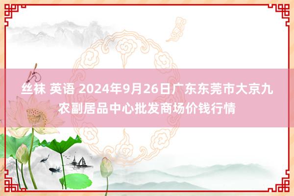 丝袜 英语 2024年9月26日广东东莞市大京九农副居品中心批发商场价钱行情