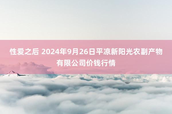 性爱之后 2024年9月26日平凉新阳光农副产物有限公司价钱行情