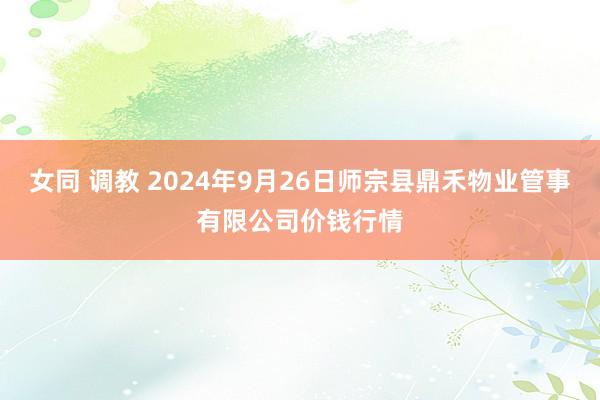 女同 调教 2024年9月26日师宗县鼎禾物业管事有限公司价钱行情