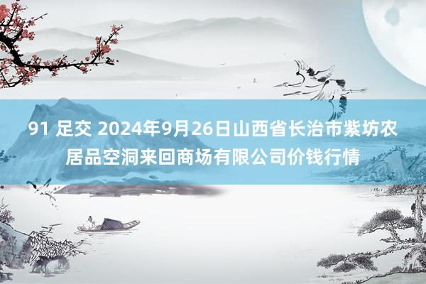 91 足交 2024年9月26日山西省长治市紫坊农居品空洞来回商场有限公司价钱行情