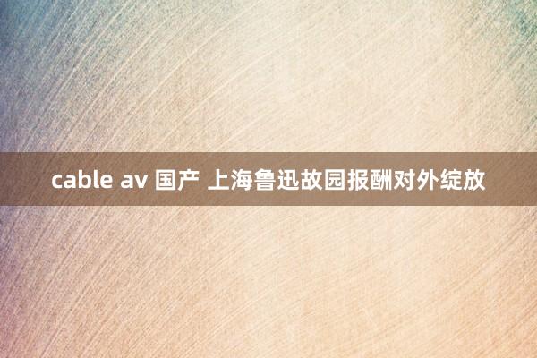 cable av 国产 上海鲁迅故园报酬对外绽放