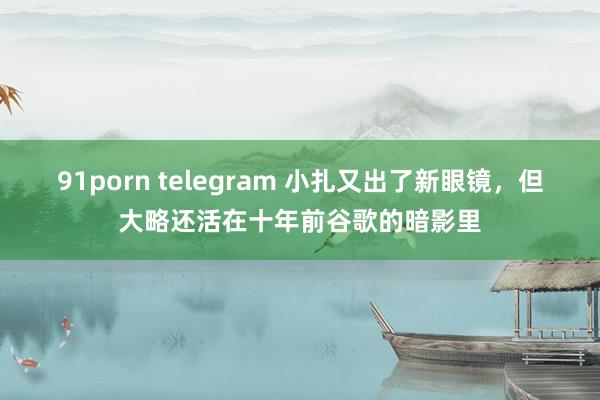 91porn telegram 小扎又出了新眼镜，但大略还活在十年前谷歌的暗影里