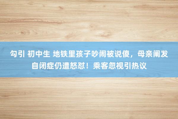 勾引 初中生 地铁里孩子吵闹被说傻，母亲阐发自闭症仍遭怒怼！乘客忽视引热议