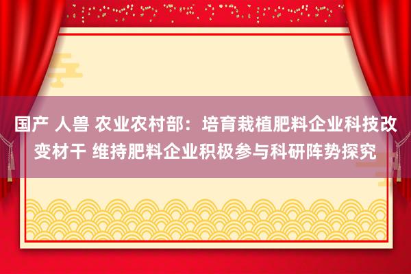 国产 人兽 农业农村部：培育栽植肥料企业科技改变材干 维持肥料企业积极参与科研阵势探究