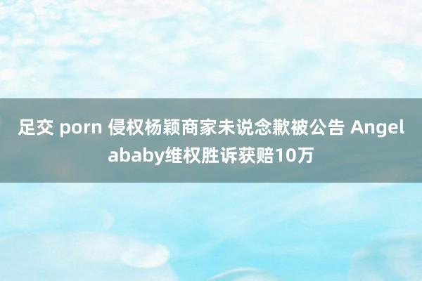 足交 porn 侵权杨颖商家未说念歉被公告 Angelababy维权胜诉获赔10万