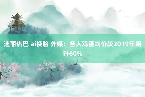 迪丽热巴 ai换脸 外媒：各人鸡蛋均价较2019年飙升60%